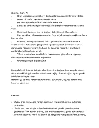 izin ister (Kural 7)
.       Oyun içindeki duraklamaları ve bu duraklamaların nedenlerini kaydeder
.       Maçta görev alan oyuncuların kaydını tutar
.       Gol atan oyuncuların forma numaralarını not alır
.       Sarı ya da kırmızı kart gören oyuncuların isimlerini ve forma numaralarını
yazar
.       Hakemlerin istemesi üzerine topların değiştirilmesini kontrol eder
.       Eğer gerekirse, sahaya çıkmalarından önce yedek oyuncuların ekipmanlarını
kontrol eder
.       Bir oyuncunun uyarılmasında ya da oyundan ihracında bariz bir hata
yapılması ya da hakemlerin görüşlerinin dışında bir şiddet olayının yaşanması
durumunda hakemleri uyarır. Herhangi bir durumda hakemler, oyunla ilgili
olaylara bağlı olarak karar verirler
.       Takım sıralarında oturan kişilerin davranışlarını gözlemler ve uygunsuz
davranışlar durumunda hakemi bilgilendirir
.       Oyunla ilgili diğer bilgileri sunar



Zaman hakeminin ya da üçüncü hakemin yersiz müdahalesi durumunda hakem,
söz konusu kişinin görevinden alınmasını ve değiştirilmesini sağlar, ayrıca gerekli
mevkilere bir rapor sunar.
Hakemin ya da ikinci hakemin sakatlanması durumunda, üçüncü hakem ikinci
hakemin yerini alır.




Kararlar

1 Uluslar arası maçlar için, zaman hakeminin ve üçüncü hakemin bulunması
  zorunludur.
2 Uluslar arası maçlar için, kullanılan kronometre, gerekli görevleri yerine
  getirmelidir (tam zaman tutumu, aynı anda dört oyuncu için iki dakikalık ceza
  süresinin tutulması ve her iki takımın da her yarıda yaptığı takip eden (birikmiş)
 