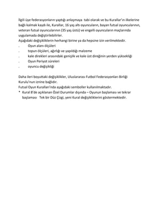 İlgili üye federasyonların yaptığı anlaşmaya tabi olarak ve bu Kurallar’ın ilkelerine
bağlı kalmak kaydı ile, Kurallar, 16 yaş altı oyuncuların, bayan futsal oyuncularının,
veteran futsal oyuncularının (35 yaş üstü) ve engelli oyuncuların maçlarında
uygulamada değiştirilebilirler.
Aşağıdaki değişikliklerin herhangi birine ya da hepsine izin verilmektedir.
.       Oyun alanı ölçüleri
.       topun ölçüleri, ağırlığı ve yapıldığı malzeme
.       kale direkleri arasındaki genişlik ve kale üst direğinin yerden yüksekliği
.       Oyun Periyot süreleri
.       oyuncu değişikliği

Daha ileri boyuttaki değişiklikler, Uluslararası Futbol Federasyonları Birliği
Kurulu’nun iznine bağlıdır.
Futsal Oyun Kuralları’nda aşağıdaki semboller kullanılmaktadır.
* Kural 8’de açıklanan Özel Durumlar dışında – Oyunun başlaması ve tekrar
  başlaması Tek bir Düz Çizgi, yeni Kural değişikliklerini göstermektedir.
 