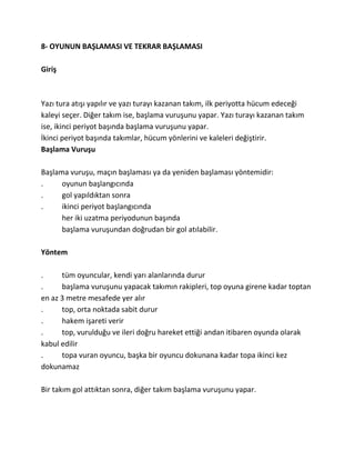 8- OYUNUN BAŞLAMASI VE TEKRAR BAŞLAMASI

Giriş



Yazı tura atışı yapılır ve yazı turayı kazanan takım, ilk periyotta hücum edeceği
kaleyi seçer. Diğer takım ise, başlama vuruşunu yapar. Yazı turayı kazanan takım
ise, ikinci periyot başında başlama vuruşunu yapar.
İkinci periyot başında takımlar, hücum yönlerini ve kaleleri değiştirir.
Başlama Vuruşu

Başlama vuruşu, maçın başlaması ya da yeniden başlaması yöntemidir:
.     oyunun başlangıcında
.     gol yapıldıktan sonra
.     ikinci periyot başlangıcında
      her iki uzatma periyodunun başında
      başlama vuruşundan doğrudan bir gol atılabilir.

Yöntem

.     tüm oyuncular, kendi yarı alanlarında durur
.     başlama vuruşunu yapacak takımın rakipleri, top oyuna girene kadar toptan
en az 3 metre mesafede yer alır
.     top, orta noktada sabit durur
.     hakem işareti verir
.     top, vurulduğu ve ileri doğru hareket ettiği andan itibaren oyunda olarak
kabul edilir
.     topa vuran oyuncu, başka bir oyuncu dokunana kadar topa ikinci kez
dokunamaz

Bir takım gol attıktan sonra, diğer takım başlama vuruşunu yapar.
 