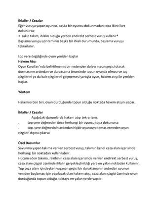 İhlaller / Cezalar
Eğer vuruşu yapan oyuncu, başka bir oyuncu dokunmadan topa ikinci kez
dokunursa:
• rakip takım, ihlalin olduğu yerden endirekt serbest vuruş kullanır*
Başlama vuruşu yönteminin başka bir ihlali durumunda, başlama vuruşu
tekrarlanır.

top yere değdiğinde oyun yeniden başlar
Hakem Atışı
Oyun Kuralları’nda belirtilmemiş bir nedenden dolayı maçın geçici olarak
durmasının ardından ve duraksama öncesinde topun oyunda olması ve taç
çizgilerini ya da kale çizgilerini geçmemesi şartıyla oyun, hakem atışı ile yeniden
başlar.

Yöntem

Hakemlerden biri, oyun durduğunda topun olduğu noktada hakem atışını yapar.

İhlaller / Cezalar
           Aşağıdaki durumlarda hakem atışı tekrarlanır:
.      top yere değmeden önce herhangi bir oyuncu topa dokunursa
.      top, yere değmesinin ardından hiçbir oyuncuya temas etmeden oyun
çizgileri dışına çıkarsa

Özel Durumlar
Savunma yapan takıma verilen serbest vuruş, takımın kendi ceza alanı içerisinde
herhangi bir noktadan kullanılabilir.
Hücum eden takıma, rakibinin ceza alanı içerisinde verilen endirekt serbest vuruş,
ceza alanı çizgisi üzerinde ihlalin gerçekleştirildiği yere en yakın noktadan kullanılır.
Top ceza alanı içindeyken yaşanan geçici bir duraklamanın ardından oyunun
yeniden başlaması için yapılacak olan hakem atışı, ceza alanı çizgisi üzerinde oyun
durduğunda topun olduğu noktaya en yakın yerde yapılır.
 