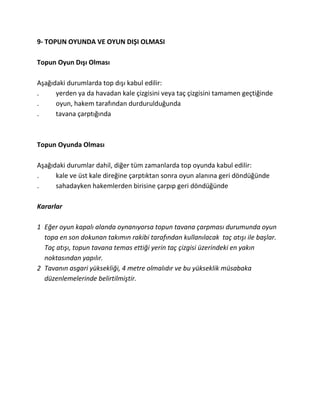 9- TOPUN OYUNDA VE OYUN DIŞI OLMASI

Topun Oyun Dışı Olması

Aşağıdaki durumlarda top dışı kabul edilir:
.     yerden ya da havadan kale çizgisini veya taç çizgisini tamamen geçtiğinde
.     oyun, hakem tarafından durdurulduğunda
.     tavana çarptığında



Topun Oyunda Olması

Aşağıdaki durumlar dahil, diğer tüm zamanlarda top oyunda kabul edilir:
.     kale ve üst kale direğine çarptıktan sonra oyun alanına geri döndüğünde
.     sahadayken hakemlerden birisine çarpıp geri döndüğünde

Kararlar

1 Eğer oyun kapalı alanda oynanıyorsa topun tavana çarpması durumunda oyun
  topa en son dokunan takımın rakibi tarafından kullanılacak taç atışı ile başlar.
  Taç atışı, topun tavana temas ettiği yerin taç çizgisi üzerindeki en yakın
  noktasından yapılır.
2 Tavanın asgari yüksekliği, 4 metre olmalıdır ve bu yükseklik müsabaka
  düzenlemelerinde belirtilmiştir.
 