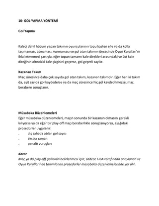 10- GOL YAPMA YÖNTEMİ

Gol Yapma



Kaleci dahil hücum yapan takımın oyuncularının topu kasten elle ya da kolla
taşımaması, atmaması, vurmaması ve gol atan takımın öncesinde Oyun Kuralları’nı
ihlal etmemesi şartıyla, eğer topun tamamı kale direkleri arasındaki ve üst kale
direğinin altındaki kale çizgisini geçerse, gol geçerli sayılır.

Kazanan Takım
Maç süresince daha çok sayıda gol atan takım, kazanan takımdır. Eğer her iki takım
da, eşit sayıda gol kaydederse ya da maç süresince hiç gol kaydedilmezse, maç
berabere sonuçlanır.




Müsabaka Düzenlemeleri
Eğer müsabaka düzenlemeleri, maçın sonunda bir kazanan olmasını gerekli
kılıyorsa ya da eğer bir play-off maçı beraberlikle sonuçlanıyorsa, aşağıdaki
prosedürler uygulanır:
.      dış sahada atılan gol sayısı
.      ekstra zaman
.      penaltı vuruşları

Karar
Maç ya da play-off galibinin belirlenmesi için; sadece FIBA tarafından onaylanan ve
Oyun Kurallarında tanımlanan prosedürler müsabaka düzenlemelerinde yer alır.
 