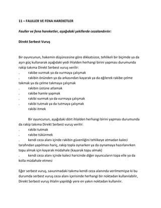 11 – FAULLER VE FENA HAREKETLER

Fauller ve fena hareketler, aşağıdaki şekillerde cezalandırılır:

Direkt Serbest Vuruş



Bir oyuncunun, hakemin düşüncesine göre dikkatsizce, tehlikeli bir biçimde ya da
aşırı güç kullanarak aşağıdaki yedi ihlalden herhangi birini yapması durumunda
rakip takıma Direkt Serbest vuruş verilir:
.      rakibe vurmak ya da vurmaya çalışmak
.      rakibin önünden ya da arkasından kayarak ya da eğilerek rakibe çelme
takmak ya da çelme takmaya çalışmak
.      rakibin üstüne atlamak
.      rakibe hamle yapmak
.      rakibi vurmak ya da vurmaya çalışmak
.      rakibi tutmak ya da tutmaya çalışmak
       rakibi itmek

       Bir oyuncunun, aşağıdaki dört ihlalden herhangi birini yapması durumunda
da rakip takıma Direkt Serbest vuruş verilir:
.      rakibi tutmak
.      rakibe tükürmek
.      kendi ceza alanı içinde rakibin güvenliğini tehlikeye atmadan kaleci
tarafından yapılması hariç, rakip topla oynarken ya da oynamaya hazırlanırken
topu almak için kayarak müdahale (kayarak topu almak)
.      kendi ceza alanı içinde kaleci haricinde diğer oyuncuların topa elle ya da
kolla müdahale etmesi

Eğer serbest vuruş, savunmadaki takıma kendi ceza alanında verilmemişse ki bu
durumda serbest vuruş ceza alanı içerisinde herhangi bir noktadan kullanılabilir,
Direkt Serbest vuruş ihlalin yapıldığı yere en yakın noktadan kullanılır.
 