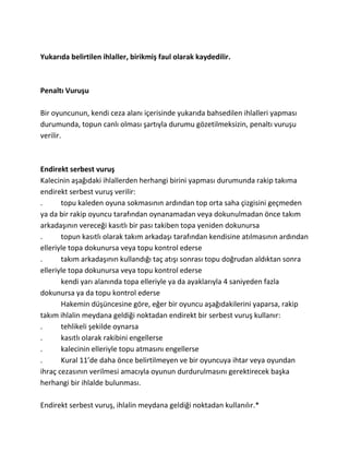 Yukarıda belirtilen ihlaller, birikmiş faul olarak kaydedilir.



Penaltı Vuruşu

Bir oyuncunun, kendi ceza alanı içerisinde yukarıda bahsedilen ihlalleri yapması
durumunda, topun canlı olması şartıyla durumu gözetilmeksizin, penaltı vuruşu
verilir.



Endirekt serbest vuruş
Kalecinin aşağıdaki ihlallerden herhangi birini yapması durumunda rakip takıma
endirekt serbest vuruş verilir:
.      topu kaleden oyuna sokmasının ardından top orta saha çizgisini geçmeden
ya da bir rakip oyuncu tarafından oynanamadan veya dokunulmadan önce takım
arkadaşının vereceği kasıtlı bir pası takiben topa yeniden dokunursa
.      topun kasıtlı olarak takım arkadaşı tarafından kendisine atılmasının ardından
elleriyle topa dokunursa veya topu kontrol ederse
.      takım arkadaşının kullandığı taç atışı sonrası topu doğrudan aldıktan sonra
elleriyle topa dokunursa veya topu kontrol ederse
       kendi yarı alanında topa elleriyle ya da ayaklarıyla 4 saniyeden fazla
dokunursa ya da topu kontrol ederse
       Hakemin düşüncesine göre, eğer bir oyuncu aşağıdakilerini yaparsa, rakip
takım ihlalin meydana geldiği noktadan endirekt bir serbest vuruş kullanır:
.      tehlikeli şekilde oynarsa
.      kasıtlı olarak rakibini engellerse
.      kalecinin elleriyle topu atmasını engellerse
.      Kural 11’de daha önce belirtilmeyen ve bir oyuncuya ihtar veya oyundan
ihraç cezasının verilmesi amacıyla oyunun durdurulmasını gerektirecek başka
herhangi bir ihlalde bulunması.

Endirekt serbest vuruş, ihlalin meydana geldiği noktadan kullanılır.*
 