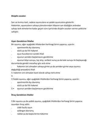 Disiplin cezaları

Sarı ve kırmızı kart, sadece oyunculara ve yedek oyunculara gösterilir.
Hakemler, oyuncuların sahaya çıkmalarından itibaren son düdüğün ardından
sahayı terk etmelerine kadar geçen süre içerisinde disiplin cezaları verme yetkisine
sahiptir.



Uyarı Gerektiren İhlaller
Bir oyuncu, eğer aşağıdaki ihllalerden herhnagi birini yaparsa, uyarılır:
.      sportmenlik dışı davranış
.      sözlü ya da fiili hakaret
.      oyun Kurallarının sürekli ihlali
.      oyunun yeniden başlamasını geciktirme
.      oyunun köşe vuruşu, taç atışı, serbest vuruş ya da kale vuruşu ile başlayacağı
durumlarda gerekli mesafeyi göz ardı etme
.      hakemin izni olmadan sahaya girme ya da yeniden girme veya oyuncu
değişikliği prosedürü ihlali
  . hakemin izni olmadan kasti olarak sahayı terk etme
  .
  .Yedek oyuncu, eğer aşağıdaki ihlallerden herhangi birini yaparsa, uyarılır:
.      sportmenlik dışı davranış
.      sözlü ya da fiili hakaret
  .• oyunun yeniden başlamasını geciktirme

İhraç Gerektiren ihlaller

  .Bir oyuncu ya da yedek oyuncu, aşağıdaki ihlallerden herhangi birini yaparsa
oyundan ihraç edilir.
.       ciddi faullü oyun
.       saldırgan davranış
.       rakibe ya da başka birine tükürme
 