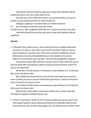 .      rakip takımın golünü ya da bariz gol şansını topa elle müdahale ederek
engelleme (kendi ceza alanı içinde kaleci hariç)
.      bariz gol şansı olan rakibin ilerlemesini, sonucunda serbest vuruş ya da
penaltı vuruşu verilmesi gereken bir faulle durdurma
.      saldırgan, aşağılayıcı ve küfürlü ifade ve mimikler kullanma
  .• aynı müsabaka içinde ikinci kez ihtar almak.
  .Yedek oyuncu, eğer aşağıdaki ihlallerden birini yaparsa oyundan ihraç edilir
.      rakip takımın golünü ya da bariz gol şansını topa elle müdahale ederek
engelleme

Kararlar

1 1 Oyundan ihraç edilen oyuncu, oyuna tekrar giremez ve yedek kulübesinde
  oturamaz, bu oyuncu, oyun alanı çevresini terk etmelidir. Yedek bir oyuncu,
  takım arkadaşının oyundan ihraç edilmesinin ardından iki dakikalık sürenin
  dolmasından önce bir gol kaydedilmemişse 2 tam dakika sonra zaman
  hakeminin kontrolünde oyuna girebilir . Bu durumda aşağıdakiler uygulanır:
.      4 oyuncuya karşılık diğer takımda 5 oyuncu varsa ve eğer daha çok oyuncu
sayısına sahip takım gol atmışsa, sadece 4 oyuncusu bulunan takım, beşinci bir
oyuncu ile tamamlanır
.      Her iki takım da dört oyuncu ile oynuyorsa ve gol atıldıysa, her iki takımda
dört oyuncu ile devam eder
.      Eğer sahada beş oyuncuya karşı üç ya da dört oyuncuya karşı üç oyuncu
varsa ve daha çok oyuncu sayısına sahip takım gol atmışsa, 3 oyuncusu bulunan
takım, bir oyuncu ile sayısını arttırır
.      Her iki takım da dört oyuncu ile oynuyorsa ve gol atıldıysa, her iki takımda
dört oyuncu ile devam eder
.      Eğer gol atan takım daha az oyuncuya sahipse oyun, oyuncu sayısında
herhangi bir değişiklik olmadan devam eder

2 11 Kural 11 gereğince; kalecinin kale vuruşunu takiben bir oyuncu, topun orta
  saha çizgisini geçmesi ya da rakip oyunculardan biri tarafından dokunulması
  veya oynanması şartı ile topu kafa, göğüs, diz vs ile kaleciye geri verebilir. Fakat
 