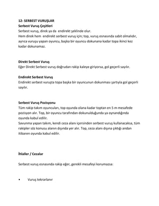 12- SERBEST VURUŞLAR
Serbest Vuruş Çeşitleri
Serbest vuruş, direk ya da endirekt şeklinde olur.
Hem direk hem endirekt serbest vuruş için; top, vuruş esnasında sabit olmalıdır,
ayrıca vuruşu yapan oyuncu, başka bir oyuncu dokunana kadar topa ikinci kez
kadar dokunamaz.



Direkt Serbest Vuruş
Eğer Direkt Serbest vuruş doğrudan rakip kaleye giriyorsa, gol geçerli sayılır.

Endirekt Serbest Vuruş
Endirekt serbest vuruşta topa başka bir oyuncunun dokunması şartıyla gol geçerli
sayılır.



Serbest Vuruş Pozisyonu
Tüm rakip takım oyuncuları, top oyunda olana kadar toptan en 5 m mesafede
pozisyon alır. Top, bir oyuncu tarafından dokunulduğunda ya oynandığında
oyunda kabul edilir.
Savunma yapan takım, kendi ceza alanı içersinden serbest vuruş kullanacaksa, tüm
rakipler söz konusu alanın dışında yer alır. Top, ceza alanı dışına çıktığı andan
itibaren oyunda kabul edilir.




İhlaller / Cezalar

Serbest vuruş esnasında rakip eğer, gerekli mesafeyi korumazsa:



•     Vuruş tekrarlanır
 