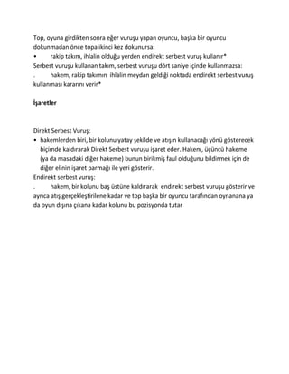 Top, oyuna girdikten sonra eğer vuruşu yapan oyuncu, başka bir oyuncu
dokunmadan önce topa ikinci kez dokunursa:
•     rakip takım, ihlalin olduğu yerden endirekt serbest vuruş kullanır*
Serbest vuruşu kullanan takım, serbest vuruşu dört saniye içinde kullanmazsa:
.     hakem, rakip takımın ihlalin meydan geldiği noktada endirekt serbest vuruş
kullanması kararını verir*

İşaretler



Direkt Serbest Vuruş:
• hakemlerden biri, bir kolunu yatay şekilde ve atışın kullanacağı yönü gösterecek
  biçimde kaldırarak Direkt Serbest vuruşu işaret eder. Hakem, üçüncü hakeme
  (ya da masadaki diğer hakeme) bunun birikmiş faul olduğunu bildirmek için de
  diğer elinin işaret parmağı ile yeri gösterir.
Endirekt serbest vuruş:
.      hakem, bir kolunu baş üstüne kaldırarak endirekt serbest vuruşu gösterir ve
ayrıca atış gerçekleştirilene kadar ve top başka bir oyuncu tarafından oynanana ya
da oyun dışına çıkana kadar kolunu bu pozisyonda tutar
 