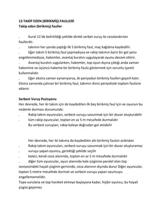 13 TAKİP EDEN (BİRİKMİŞ) FAULLERİ
Takip eden (birikmiş) fauller

.      Kural 11’de belirtildiği şekilde direkt serbet vuruş ile cezalandırılan
faullerdir.
.      takımın her yarıda yaptığı ilk 5 birikmiş faul, maç kağıdına kaydedilir.
.      Eğer takım 5 birikmiş faul yapmadıysa ve rakip takımın bariz bir gol şansı
engellenmediyse, hakemler, avantaj kuralını uygulayarak oyunu devam ettirir.
.      Avantaj kuralını uygularken, hakemler, top oyun dışına çıktığı anda zaman
hakemine ve üçüncü hakeme bir birikmiş faulü göstermek için zorunlu işareti
kullanmalıdır
.      Eğer ekstra zaman oynanıyorsa, iki periyodun birikmiş faulleri geçerli kalır.
Ekstra zamanda çalınan bir birikmiş faul, takımın ikinci periyottaki toplam faulüne
eklenir

Serbest Vuruş Pozisyonu
Her devrede, her iki takım için de kaydedilen ilk beş birikmiş faul için ve oyunun bu
nedenle durması durumunda:
.     Rakip takım oyuncuları, serbest vuruşu savunmak için bir duvar oluşturabilir
.     tüm rakip oyuncular, toptan en az 5 m mesafede durmalıdır
      Bu serbest vuruştan, rakip kaleye doğrudan gol atılabilir



        Her devrede, her iki takıma da kaydedilen altı birikmiş faulün ardından
.       Rakip takım oyuncuları, serbest vuruşu savunmak için bir duvar oluşturamaz
.       vuruşu yapan oyuncu, gerektiği şekilde seçilir
.       kaleci, kendi ceza alanında, toptan en az 5 m mesafede durmalıdır
.       diğer tüm oyuncular, oyun alanında kale çizgisine paralel olan top
seviyesindeki hayali çizginin gerisinde, ceza alanının dışında durur Diğer oyuncular,
toptan 5 metre mesafede durmalı ve serbest vuruşu yapan oyuncuyu
engellememelidir.
Topa vurulana ve top hareket etmeye başlayana kadar, hiçbir oyuncu, bu hayali
çizgiyi geçemez
 