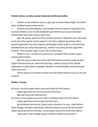 Yöntem (altıncı ve daha sonraki takip eden (birikmiş) fauller)

•       Serbest vuruşu kullanan oyuncu, topu, gol amacıyla kaleye doğru vurmalıdır,
takım arkadaşına pas olarak atamaz
•       Serbest atış kullanıldığında, savunmadaki takımının kalecisi topa dokunana,
top kale direkleri ya da üst kale direğinden geri dönene ya da oyun alanından
çıkana kadar topa hiçbir oyuncu dokunmaz
.       Eğer bir oyuncu takımının altıncı birikmiş faulünü, rakip takım yarı sahasında
ya da orta saha çizgi ile ve kale çizgisinin 10 metre uzağında işaretlenen ikinci
penaltı çizgisinden orta saha çizgisine paralel giden hayali çizgi ile sınırlandırılmış
alandaki kendi yarı sahasında yapmışsa, serbest vuruş ikinci penaltı çizgisinden
kullanılır. İkinci penaltı çizgisi, Kural 1’de tanımlanmıştır.
.       Serbest vuruş, “serbest vuruş pozisyonu” paragrafındaki şartlara uygun
olarak kullanılmalıdır.
.       Eğer bir oyuncu, takımının altıncı birikmiş faulünü 10 metre çizgisi ile kale
çizgisi arasında kendi yarı sahasında yapmışsa, serbest vuruşun ikinci penaltı
çizgisinden mi yoksa faulün yapıldığı noktadan mı kullanılacağına atışı kullanacak
takım karar verir
        Her bir periyot ya da ekstra zaman sonunda Direkt Serbest vuruş için ek süre
oynatılır

İhlaller / Cezalar

Bu kuralı, savunma yapan takım oyuncularından biri ihlal ederse:
.       sadece gol olmaması durumunda atış tekrarlanır
        eğer gol olursa atış tekrarlanmaz
Bu kuralı, vuruşu yapan oyuncunun takım arkadaşlarından biri ihlal ederse:
.       sadece gol olması durumunda atış tekrarlanır
        gol olmaması durumunda, hakem oyunu durdurur ve maçı, rakip takımın
ihlalin olduğu noktadan kullanacağı endirekt serbest vuruş ile yeniden başlatır*
Topun oyuna girmesinin ardından, vuruşu yapan oyuncu bu kuralı ihlal ederse:
        rakip takım, ihlalin olduğu yerden endirekt serbest vuruş kullanır*
 