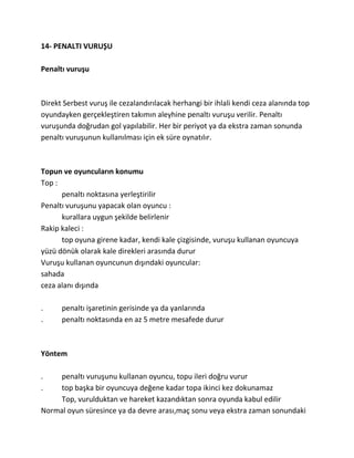 14- PENALTI VURUŞU

Penaltı vuruşu



Direkt Serbest vuruş ile cezalandırılacak herhangi bir ihlali kendi ceza alanında top
oyundayken gerçekleştiren takımın aleyhine penaltı vuruşu verilir. Penaltı
vuruşunda doğrudan gol yapılabilir. Her bir periyot ya da ekstra zaman sonunda
penaltı vuruşunun kullanılması için ek süre oynatılır.



Topun ve oyuncuların konumu
Top :
      penaltı noktasına yerleştirilir
Penaltı vuruşunu yapacak olan oyuncu :
      kurallara uygun şekilde belirlenir
Rakip kaleci :
      top oyuna girene kadar, kendi kale çizgisinde, vuruşu kullanan oyuncuya
yüzü dönük olarak kale direkleri arasında durur
Vuruşu kullanan oyuncunun dışındaki oyuncular:
sahada
ceza alanı dışında

.     penaltı işaretinin gerisinde ya da yanlarında
.     penaltı noktasında en az 5 metre mesafede durur



Yöntem

.    penaltı vuruşunu kullanan oyuncu, topu ileri doğru vurur
.    top başka bir oyuncuya değene kadar topa ikinci kez dokunamaz
     Top, vurulduktan ve hareket kazandıktan sonra oyunda kabul edilir
Normal oyun süresince ya da devre arası,maç sonu veya ekstra zaman sonundaki
 