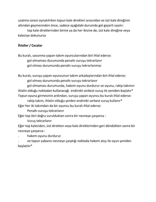 uzatma süresi oynatılırken topun kale direkleri arasından ve üst kale direğinin
altından geçmesinden önce, sadece aşağıdaki durumda gol geçerli sayılır:
       top kale direklerinden birine ya da her ikisine de, üst kale direğine veya
kaleciye dokunursa

İhlaller / Cezalar

Bu kuralı, savunma yapan takım oyuncularından biri ihlal ederse:
      gol olmaması durumunda penaltı vuruşu tekrarlanır
      gol olması durumunda penaltı vuruşu tekrarlanmaz

Bu kuralı, vuruşu yapan oyuncunun takım arkadaşlarından biri ihlal ederse:
        gol olması durumunda penaltı vuruşu tekrarlanır
        gol olmaması durumunda, hakem oyunu durdurur ve oyunu, rakip takımın
ihlalin olduğu noktadan kullanacağı endirekt serbest vuruş ile yeniden başlatır*
Topun oyuna girmesinin ardından, vuruşu yapan oyuncu bu kuralı ihlal ederse:
        rakip takım, ihlalin olduğu yerden endirekt serbest vuruş kullanır*
Eğer her iki takımdan da bir oyuncu bu kuralı ihlal ederse:
        Penaltı vuruşu tekrarlanır
Eğer top ileri doğru vurulduktan sonra bir nesneye çarparsa :
        Vuruş tekrarlanır
Eğer top kaleciden, üst direkten veya kale direklerinden geri döndükten sonra bir
nesneye çarparsa :
.       hakem oyunu durdurur
.       ve topun yabancı nesneye çarptığı noktada hakem atışı ile oyun yeniden
başlatılır*
 