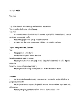15- TAÇ ATIŞI

Taç atışı




Taç atışı, oyunun yeniden başlaması için bir yöntemdir.
Taç atışından doğrudan gol atılamaz.
Taç atışı:
.      topun tamamının, havadan ya da yerden taç çizgisini geçmesi ya da tavana
çarpması sonucunda verilir
.      topun taç çizgisinden çıktığı yerden kullanılır
.      topa en son dokunan oyuncunun rakipleri tarafından kullanılır

Topun ve oyuncuların konumu
Top :
.      taç çizgisinde sabit durur
       sahaya herhangi bir yönde atılabilir
taç atışını ayakla yapan oyuncu:
       taç atışını kullanırken bir ayağı ile taç çizgisine basabilir ya da saha dışında
durabilir
Savunma yapan takımın oyuncuları:
.      taç atışının kullanıldığı noktaya en az 5 metre mesafede durur



Yöntem
.     taç atışını kullanacak oyuncu, topu aldıktan sonra dört saniye içinde atışı
gerçekleştirmelidir
.     taç atışını kullanan oyuncu, başka bir oyuncu dokunmadan, topa ikinci kez
dokunamaz
      top sayada girdiği andan itibaren oyunda olarak kabul edilir
 