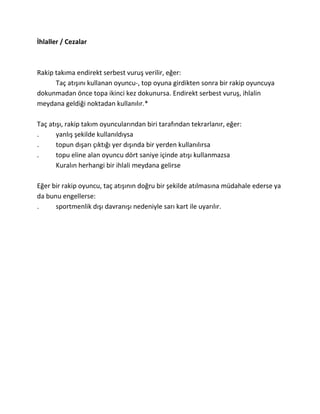 İhlaller / Cezalar



Rakip takıma endirekt serbest vuruş verilir, eğer:
      Taç atışını kullanan oyuncu-, top oyuna girdikten sonra bir rakip oyuncuya
dokunmadan önce topa ikinci kez dokunursa. Endirekt serbest vuruş, ihlalin
meydana geldiği noktadan kullanılır.*

Taç atışı, rakip takım oyuncularından biri tarafından tekrarlanır, eğer:
.      yanlış şekilde kullanıldıysa
.      topun dışarı çıktığı yer dışında bir yerden kullanılırsa
.      topu eline alan oyuncu dört saniye içinde atışı kullanmazsa
       Kuralın herhangi bir ihlali meydana gelirse

Eğer bir rakip oyuncu, taç atışının doğru bir şekilde atılmasına müdahale ederse ya
da bunu engellerse:
.     sportmenlik dışı davranışı nedeniyle sarı kart ile uyarılır.
 