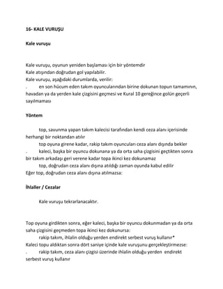 16- KALE VURUŞU

Kale vuruşu



Kale vuruşu, oyunun yeniden başlaması için bir yöntemdir
Kale atışından doğrudan gol yapılabilir.
Kale vuruşu, aşağıdaki durumlarda, verilir:
.     en son hücum eden takım oyuncularından birine dokunan topun tamamının,
havadan ya da yerden kale çizgisini geçmesi ve Kural 10 gereğince golün geçerli
sayılmaması

Yöntem

       top, savunma yapan takım kalecisi tarafından kendi ceza alanı içerisinde
herhangi bir noktandan atılır
       top oyuna girene kadar, rakip takım oyuncuları ceza alanı dışında bekler
.      kaleci, başka bir oyuncu dokunana ya da orta saha çizgisini geçtikten sonra
bir takım arkadaşı geri verene kadar topa ikinci kez dokunamaz
       top, doğrudan ceza alanı dışına atıldığı zaman oyunda kabul edilir
Eğer top, doğrudan ceza alanı dışına atılmazsa:

İhlaller / Cezalar

      Kale vuruşu tekrarlanacaktır.



Top oyuna girdikten sonra, eğer kaleci, başka bir oyuncu dokunmadan ya da orta
saha çizgisini geçmeden topa ikinci kez dokunursa:
       rakip takım, ihlalin olduğu yerden endirekt serbest vuruş kullanır*
Kaleci topu aldıktan sonra dört saniye içinde kale vuruşunu gerçekleştirmezse:
.      rakip takım, ceza alanı çizgisi üzerinde ihlalin olduğu yerden endirekt
serbest vuruş kullanır
 