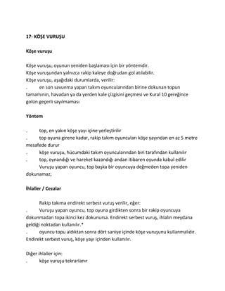 17- KÖŞE VURUŞU

Köşe vuruşu

Köşe vuruşu, oyunun yeniden başlaması için bir yöntemdir.
Köşe vuruşundan yalnızca rakip kaleye doğrudan gol atılabilir.
Köşe vuruşu, aşağıdaki durumlarda, verilir:
.     en son savunma yapan takım oyuncularından birine dokunan topun
tamamının, havadan ya da yerden kale çizgisini geçmesi ve Kural 10 gereğince
golün geçerli sayılmaması

Yöntem

.    top, en yakın köşe yayı içine yerleştirilir
.    top oyuna girene kadar, rakip takım oyuncuları köşe yayından en az 5 metre
mesafede durur
.    köşe vuruşu, hücumdaki takım oyuncularından biri tarafından kullanılır
.    top, oynandığı ve hareket kazandığı andan itibaren oyunda kabul edilir
     Vuruşu yapan oyuncu, top başka bir oyuncuya değmeden topa yeniden
dokunamaz;

İhlaller / Cezalar

       Rakip takıma endirekt serbest vuruş verilir, eğer:
.      Vuruşu yapan oyuncu, top oyuna girdikten sonra bir rakip oyuncuya
dokunmadan topa ikinci kez dokunursa. Endirekt serbest vuruş, ihlalin meydana
geldiği noktadan kullanılır.*
.      oyuncu topu aldıktan sonra dört saniye içinde köşe vuruşunu kullanmalıdır.
Endirekt serbest vuruş, köşe yayı içinden kullanılır.

Diğer ihlaller için:
.      köşe vuruşu tekrarlanır
 
