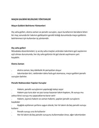 MAÇIN GALİBİNİ BELİRLEME YÖNTEMLERİ

Maçın Galibini Belirleme Yöntemleri

Dış saha golleri, ekstra zaman ve penaltı vuruşları, oyun kurallarının berabere biten
bir maç sonunda bir takımın galibiyetini gerekli kıldığı durumlarda maçın galibinin
belirlenmesi için kullanılan üç yöntemdir.



Dış saha golleri
Müsabaka düzenlemeleri, iç ve dış saha maçları ardından takımların gol sayılarının
eşit olması durumunda, her dış saha golünün iki gol olarak sayılmasını şart
koşabilir.

Ekstra Zaman

.     ekstra zaman, beş dakikalık iki periyottan oluşur
.     takımlardan biri, rakibinden daha fazla gol atamazsa, maçın galibini penaltı
vuruşları belirler.

Penaltı Noktasından Yapılan Vuruşlar

.      Hakem, penaltı vuruşlarının yapılacağı kaleyi seçer
.      Hakem yazı tura atar ve yazı turayı kazanan takım kaptanı, ilk vuruşu mu
yoksa ikinci vuruşu mu yapacaklarına karar verir
.      Hakem, üçüncü hakem ve zaman hakemi, yapılan penaltı vuruşlarını
kaydeder
.      Aşağıda açıklanan şartlara uygun olarak, her iki takım da beş penaltı vuruşu
kullanır
.      Penaltı vuruşu sıra ile kullanılır
.      Her iki takım da beş penaltı vuruşunu kullanmadan önce, eğer takımlardan
 