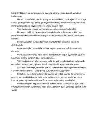biri diğer takımın ulaşamayacağı gol sayısına ulaşırsa, kalan penaltı vuruşları
kullanılmaz
.       Her iki takım da beş penaltı vuruşunu kullandıktan sonra, eğer takımlar eşit
sayıda gol kaydettiyse ya da hiç gol kaydedemediyse, penaltı vuruşları, bir takım
daha fazla sayıda gol kaydedene aynı sırada devam eder
.       Tüm oyuncular ve yedek oyuncular, penaltı vuruşunu kullanabilir
.       Her vuruş farklı bir oyuncu tarafından kullanılır ve bir oyuncu ikinci kez
penaltı vuruşu kullanmadan önce uygun olan tüm oyuncular, penaltı vuruşlarını
kullanır
        Penaltı vuruşları esnasında uygun oyunculardan biri yerini kaleci ile
değiştirebilir
        Penaltı vuruşları esnasında, sadece uygun oyuncular ve hakem sahada
durabilir
.       Vuruşu yapan oyuncu ve iki kaleci dışındaki tüm uygun oyuncular, üçüncü
hakem ile birlikte sahanın diğer yarısında bekler
.       Takım arkadaşı penaltı vuruşunu kullanan kaleci, sahada atışın kullanıldığı
ceza alanı dışında, kale çizgisinin penaltı çizgisi ile birleştiği noktada bekler
.       Aksi belirtilmedikçe, vuruşlar, penaltı noktasından yapıldığında Futsal Oyun
Kuralları ve Uluslararası Futbol Birliği Kurulu kararları, uygulanır.
.       Bir takım, maçı daha fazla sayıda oyuncu ve yedek oyuncu ile tamamlarsa,
oyuncu sayısı rakip takım ile eşitlenene kadar oyuncu sayısını azaltır ve takım
kaptanı, çıkan oyuncuların isim ve forma numaralarını hakeme bildirir.
.       Penaltı vuruşları başlamadan önce, hakem her iki takımdan da eşit sayıda
oyuncunun vuruşları kullanmaya hazır olarak sahanın diğer yarısında beklemesini
sağlar
 