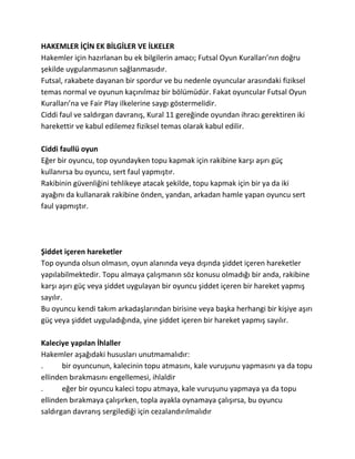 HAKEMLER İÇİN EK BİLGİLER VE İLKELER
Hakemler için hazırlanan bu ek bilgilerin amacı; Futsal Oyun Kuralları’nın doğru
şekilde uygulanmasının sağlanmasıdır.
Futsal, rakabete dayanan bir spordur ve bu nedenle oyuncular arasındaki fiziksel
temas normal ve oyunun kaçınılmaz bir bölümüdür. Fakat oyuncular Futsal Oyun
Kuralları’na ve Fair Play ilkelerine saygı göstermelidir.
Ciddi faul ve saldırgan davranış, Kural 11 gereğinde oyundan ihracı gerektiren iki
harekettir ve kabul edilemez fiziksel temas olarak kabul edilir.

Ciddi faullü oyun
Eğer bir oyuncu, top oyundayken topu kapmak için rakibine karşı aşırı güç
kullanırsa bu oyuncu, sert faul yapmıştır.
Rakibinin güvenliğini tehlikeye atacak şekilde, topu kapmak için bir ya da iki
ayağını da kullanarak rakibine önden, yandan, arkadan hamle yapan oyuncu sert
faul yapmıştır.




Şiddet içeren hareketler
Top oyunda olsun olmasın, oyun alanında veya dışında şiddet içeren hareketler
yapılabilmektedir. Topu almaya çalışmanın söz konusu olmadığı bir anda, rakibine
karşı aşırı güç veya şiddet uygulayan bir oyuncu şiddet içeren bir hareket yapmış
sayılır.
Bu oyuncu kendi takım arkadaşlarından birisine veya başka herhangi bir kişiye aşırı
güç veya şiddet uyguladığında, yine şiddet içeren bir hareket yapmış sayılır.

Kaleciye yapılan İhlaller
Hakemler aşağıdaki hususları unutmamalıdır:
.      bir oyuncunun, kalecinin topu atmasını, kale vuruşunu yapmasını ya da topu
ellinden bırakmasını engellemesi, ihlaldir
.      eğer bir oyuncu kaleci topu atmaya, kale vuruşunu yapmaya ya da topu
ellinden bırakmaya çalışırken, topla ayakla oynamaya çalışırsa, bu oyuncu
saldırgan davranış sergilediği için cezalandırılmalıdır
 