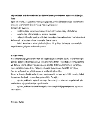 Topa kasten elle müdahalenin bir sonucu olan sportmentlik dışı hareketler için
İkaz
Eğer bir oyuncu aşağıdaki davranışları yaparsa, Direkt Serbest vuruşa ek olarak bu
oyuncu, sportmenlik dışı davranışı nedeniyle uyarılır:
örneğin, bir oyuncu,
.     rakibinin topu kazanmasını engellemek için kasten topu elle tutarsa
.     topu kasten elle tutarak gol atmaya çalışırsa
.     Hakemleri kandırmak için, elleriyle oynarken, topu vücudunun bir bölümünü
kullanarak oynamaya çalışıyormuş gibi davranıyorsa
.     Kaleci, kendi ceza alanı içinde değilken, bir golü ya da bir gol şansını eliyle
engellemeye çalışırsa ve bunu başarırsa



Rakibi Tutma
Hakemlere karşı yöneltilen ortak bir eleştiri de; hakemlerin tutma faullerini doğru
şekilde değerlendiremedikleri ve cezalandıramadıkları şeklindedir. Formayı çekme
ya da kolu tutma gibi davranışları doğru şekilde değerlendirememek, karışıklığa
neden olabilir, bu nedenle hakemler, bu gibi durumlarda Kural 11 gereğince
hemen ve kararlı bir şekilde duruma müdahale etmelidir.
Genel anlamda, direkt serbest vuruş ya da penaltı vuruşu, yeterli bir cezadır, fakat
bazı durumlarda ek cezalar da uygulanabilir. Örneğin:
.      oyuncu, rakibinin topu almasını ya da avantaj kazanmasını engellemek için
rakibini tuttuğu gerekçesiyle uyarılmalıdır
.      oyuncu, rakibini tutarak bariz gol şansını engellediği gerekçesiyle oyundan
ihraç edilir.




Avantaj Kuralı
 