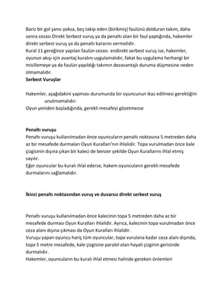 Bariz bir gol şansı yoksa, beş takip eden (birikmiş) faulünü dolduran takım, daha
sonra cezası Direkt Serbest vuruş ya da penaltı olan bir faul yaptığında, hakemler
direkt serbest vuruş ya da penaltı kararını vermelidir.
Kural 11 gereğince yapılan faulün cezası endirekt serbest vuruş ise, hakemler,
oyunun akışı için avantaj kuralını uygulamalıdır, fakat bu uygulama herhangi bir
misillemeye ya da faulün yapıldığı takımın dezavantajlı duruma düşmesine neden
olmamalıdır.
Serbest Vuruşlar

Hakemler, aşağıdakini yapması durumunda bir oyuncunun ikaz edilmesi gerektiğini
        unutmamalıdır:
Oyun yeniden başladığında, gerekli mesafeyi gözetmezse



Penaltı vuruşu
Penaltı vuruşu kullanılmadan önce oyuncuların penaltı noktasına 5 metreden daha
az bir mesafede durmaları Oyun Kuralları’nın ihlalidir. Topa vurulmadan önce kale
çizgisinin dışına çıkan bir kaleci de benzer şekilde Oyun Kurallarını ihlal etmiş
sayılır.
Eğer oyuncular bu kuralı ihlal ederse, hakem oyuncuların gerekli mesafede
durmalarını sağlamalıdır.



İkinci penaltı noktasından vuruş ve duvarsız direkt serbest vuruş



Penaltı vuruşu kullanılmadan önce kalecinin topa 5 metreden daha az bir
mesafede durması Oyun Kuralları ihlalidir. Ayrıca, kalecinin topa vurulmadan önce
ceza alanı dışına çıkması da Oyun Kuralları ihlalidir.
Vuruşu yapan oyuncu hariç tüm oyuncular, topa vurulana kadar ceza alanı dışında,
topa 5 metre mesafede, kale çizgisine paralel olan hayali çizginin gerisinde
durmalıdır.
Hakemler, oyuncuların bu kuralı ihlal etmesi halinde gereken önlemleri
 