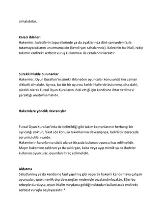 almalıdırlar.



Kaleci ihlalleri
Hakemler, kalecilerin topu ellerinde ya da ayaklarında dört saniyeden fazla
tutamayacaklarını unutmamalıdır (kendi yarı sahalarında). Kalecinin bu ihlali, rakip
takımın endirekt serbest vuruş kullanması ile cezalandırılacaktır.




Sürekli ihlalde bulunanlar
Hakemler, Oyun Kuralları’nı sürekli ihlal eden oyuncular konusunda her zaman
dikkatli olmalıdır. Ayrıca, bu tür bir oyuncu farklı ihlallerde bulunmuş olsa dahi,
sürekli olarak Futsal Oyun Kurallarını ihlal ettiği için kendisine ihtar verilmesi
gerektiği unutulmamalıdır.



Hakemlere yönelik davranışlar



Futsal Oyun Kuralları’nda da belirtildiği gibi takım kaptanlarının herhangi bir
ayrıcalığı yoktur, fakat söz konusu takımlarının davranışıysa, belirli bir derecede
sorumlulukları vardır.
Hakemlerin kararlarına sözlü olarak itirazda bulunan oyuncu ikaz edilmelidir.
Maçın hakemine saldıran ya da saldırgan, kaba veya ayıp mimik ya da ifadeler
kullanan oyuncular, oyundan ihraç edilmelidir.



Aldatma
Sakatlanmış ya da kendisine faul yapılmış gibi yaparak hakemi kandırmaya çalışan
oyuncular, sportmenlik dışı davranışları nedeniyle cezalandırılacaktır. Eğer bu
sebeple durduysa, oyun ihlalin meydana geldiği noktadan kullanılacak endirekt
serbest vuruşla başlayacaktır.*
 