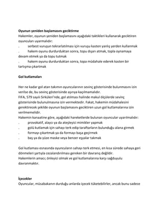 Oyunun yeniden başlamasını geciktirme
Hakemler, oyunun yeniden başlamasını aşağıdaki taktikleri kullanarak geciktiren
oyuncuları uyarmalıdır:
.      serbest vuruşun tekrarlatılması için vuruşu kasten yanlış yerden kullanmak
.      hakem oyunu durdurduktan sonra, topu dışarı atmak, topla oynamaya
devam etmek ya da topu tutmak
.      hakem oyunu durdurduktan sonra, topa müdahale ederek kasten bir
tartışma çıkartmak

Gol kutlamaları

Her ne kadar gol atan takımın oyuncularının sevinç gösterisinde bulunmasını izin
verilse de, bu sevinç gösterisinde aşırıya kaçılmamalıdır.
FIFA, 579 sayılı Sirküleri’nde, gol atılması halinde makul ölçülerde sevinç
gösterisinde bulunulmasına izin vermektedir. Fakat, hakemin müdahalesini
gerektirecek şekilde oyunun başlamasını geciktiren uzun gol kutlamalarına izin
verilmemelidir.
Hakemin kanaatine göre, aşağıdaki hareketlerde bulunan oyuncular uyarılmalıdır:
.      provokatif, alaycı ya da ateşleyici mimikler yapmak
.      golü kutlamak için sahayı terk edip taraftarların bulunduğu alana girmek
.      formayı çıkartmak ya da formayı başa geçirmek
.      baş ya da yüze maske veya benzer eşyalar takmak

Gol kutlaması esnasında oyuncuların sahayı terk etmesi, en kısa sürede sahaya geri
dönmeleri şartıyla cezalandırılması gereken bir davranış değildir.
Hakemlerin amacı; önleyici olmak ve gol kutlamalarına karşı sağduyulu
davranmaktır.



İçecekler
Oyuncular, müsabakanın durduğu anlarda içecek tüketebilirler, ancak bunu sadece
 