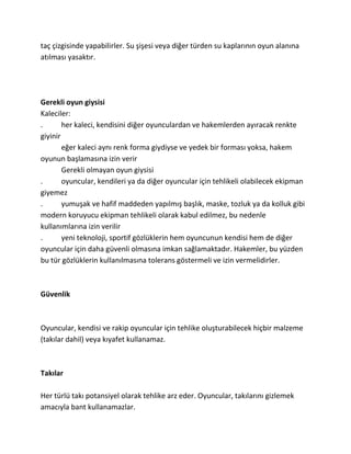taç çizgisinde yapabilirler. Su şişesi veya diğer türden su kaplarının oyun alanına
atılması yasaktır.




Gerekli oyun giysisi
Kaleciler:
.       her kaleci, kendisini diğer oyunculardan ve hakemlerden ayıracak renkte
giyinir
        eğer kaleci aynı renk forma giydiyse ve yedek bir forması yoksa, hakem
oyunun başlamasına izin verir
        Gerekli olmayan oyun giysisi
.       oyuncular, kendileri ya da diğer oyuncular için tehlikeli olabilecek ekipman
giyemez
.       yumuşak ve hafif maddeden yapılmış başlık, maske, tozluk ya da kolluk gibi
modern koruyucu ekipman tehlikeli olarak kabul edilmez, bu nedenle
kullanımlarına izin verilir
.       yeni teknoloji, sportif gözlüklerin hem oyuncunun kendisi hem de diğer
oyuncular için daha güvenli olmasına imkan sağlamaktadır. Hakemler, bu yüzden
bu tür gözlüklerin kullanılmasına tolerans göstermeli ve izin vermelidirler.



Güvenlik



Oyuncular, kendisi ve rakip oyuncular için tehlike oluşturabilecek hiçbir malzeme
(takılar dahil) veya kıyafet kullanamaz.



Takılar

Her türlü takı potansiyel olarak tehlike arz eder. Oyuncular, takılarını gizlemek
amacıyla bant kullanamazlar.
 