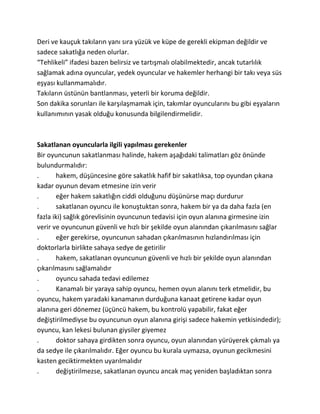 Deri ve kauçuk takıların yanı sıra yüzük ve küpe de gerekli ekipman değildir ve
sadece sakatlığa neden olurlar.
“Tehlikeli” ifadesi bazen belirsiz ve tartışmalı olabilmektedir, ancak tutarlılık
sağlamak adına oyuncular, yedek oyuncular ve hakemler herhangi bir takı veya süs
eşyası kullanmamalıdır.
Takıların üstünün bantlanması, yeterli bir koruma değildir.
Son dakika sorunları ile karşılaşmamak için, takımlar oyuncularını bu gibi eşyaların
kullanımının yasak olduğu konusunda bilgilendirmelidir.



Sakatlanan oyuncularla ilgili yapılması gerekenler
Bir oyuncunun sakatlanması halinde, hakem aşağıdaki talimatları göz önünde
bulundurmalıdır:
.      hakem, düşüncesine göre sakatlık hafif bir sakatlıksa, top oyundan çıkana
kadar oyunun devam etmesine izin verir
.      eğer hakem sakatlığın ciddi olduğunu düşünürse maçı durdurur
.      sakatlanan oyuncu ile konuştuktan sonra, hakem bir ya da daha fazla (en
fazla iki) sağlık görevlisinin oyuncunun tedavisi için oyun alanına girmesine izin
verir ve oyuncunun güvenli ve hızlı bir şekilde oyun alanından çıkarılmasını sağlar
.      eğer gerekirse, oyuncunun sahadan çıkarılmasının hızlandırılması için
doktorlarla birlikte sahaya sedye de getirilir
.      hakem, sakatlanan oyuncunun güvenli ve hızlı bir şekilde oyun alanından
çıkarılmasını sağlamalıdır
.      oyuncu sahada tedavi edilemez
.      Kanamalı bir yaraya sahip oyuncu, hemen oyun alanını terk etmelidir, bu
oyuncu, hakem yaradaki kanamanın durduğuna kanaat getirene kadar oyun
alanına geri dönemez (üçüncü hakem, bu kontrolü yapabilir, fakat eğer
değiştirilmediyse bu oyuncunun oyun alanına girişi sadece hakemin yetkisindedir);
oyuncu, kan lekesi bulunan giysiler giyemez
.      doktor sahaya girdikten sonra oyuncu, oyun alanından yürüyerek çıkmalı ya
da sedye ile çıkarılmalıdır. Eğer oyuncu bu kurala uymazsa, oyunun gecikmesini
kasten geciktirmekten uyarılmalıdır
.      değiştirilmezse, sakatlanan oyuncu ancak maç yeniden başladıktan sonra
 