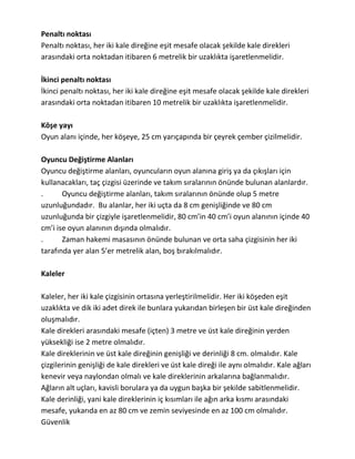 Penaltı noktası
Penaltı noktası, her iki kale direğine eşit mesafe olacak şekilde kale direkleri
arasındaki orta noktadan itibaren 6 metrelik bir uzaklıkta işaretlenmelidir.

İkinci penaltı noktası
İkinci penaltı noktası, her iki kale direğine eşit mesafe olacak şekilde kale direkleri
arasındaki orta noktadan itibaren 10 metrelik bir uzaklıkta işaretlenmelidir.

Köşe yayı
Oyun alanı içinde, her köşeye, 25 cm yarıçapında bir çeyrek çember çizilmelidir.

Oyuncu Değiştirme Alanları
Oyuncu değiştirme alanları, oyuncuların oyun alanına giriş ya da çıkışları için
kullanacakları, taç çizgisi üzerinde ve takım sıralarının önünde bulunan alanlardır.
.      Oyuncu değiştirme alanları, takım sıralarının önünde olup 5 metre
uzunluğundadır. Bu alanlar, her iki uçta da 8 cm genişliğinde ve 80 cm
uzunluğunda bir çizgiyle işaretlenmelidir, 80 cm’in 40 cm’i oyun alanının içinde 40
cm’i ise oyun alanının dışında olmalıdır.
.      Zaman hakemi masasının önünde bulunan ve orta saha çizgisinin her iki
tarafında yer alan 5’er metrelik alan, boş bırakılmalıdır.

Kaleler

Kaleler, her iki kale çizgisinin ortasına yerleştirilmelidir. Her iki köşeden eşit
uzaklıkta ve dik iki adet direk ile bunlara yukarıdan birleşen bir üst kale direğinden
oluşmalıdır.
Kale direkleri arasındaki mesafe (içten) 3 metre ve üst kale direğinin yerden
yüksekliği ise 2 metre olmalıdır.
Kale direklerinin ve üst kale direğinin genişliği ve derinliği 8 cm. olmalıdır. Kale
çizgilerinin genişliği de kale direkleri ve üst kale direği ile aynı olmalıdır. Kale ağları
kenevir veya naylondan olmalı ve kale direklerinin arkalarına bağlanmalıdır.
Ağların alt uçları, kavisli borulara ya da uygun başka bir şekilde sabitlenmelidir.
Kale derinliği, yani kale direklerinin iç kısımları ile ağın arka kısmı arasındaki
mesafe, yukarıda en az 80 cm ve zemin seviyesinde en az 100 cm olmalıdır.
Güvenlik
 