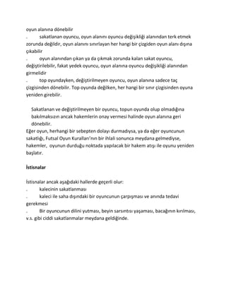 oyun alanına dönebilir
.      sakatlanan oyuncu, oyun alanını oyuncu değişikliği alanından terk etmek
zorunda değildir, oyun alanını sınırlayan her hangi bir çizgiden oyun alanı dışına
çıkabilir
.      oyun alanından çıkan ya da çıkmak zorunda kalan sakat oyuncu,
değiştirilebilir, fakat yedek oyuncu, oyun alanına oyuncu değişikliği alanından
girmelidir
.      top oyundayken, değiştirilmeyen oyuncu, oyun alanına sadece taç
çizgisinden dönebilir. Top oyunda değilken, her hangi bir sınır çizgisinden oyuna
yeniden girebilir.

  Sakatlanan ve değiştirilmeyen bir oyuncu, topun oyunda olup olmadığına
  bakılmaksızın ancak hakemlerin onay vermesi halinde oyun alanına geri
  dönebilir.
Eğer oyun, herhangi bir sebepten dolayı durmadıysa, ya da eğer oyuncunun
sakatlığı, Futsal Oyun Kuralları’nın bir ihlali sonunca meydana gelmediyse,
hakemler, oyunun durduğu noktada yapılacak bir hakem atışı ile oyunu yeniden
başlatır.

İstisnalar

İstisnalar ancak aşağıdaki hallerde geçerli olur:
.       kalecinin sakatlanması
.       kaleci ile saha dışındaki bir oyuncunun çarpışması ve anında tedavi
gerekmesi
.       Bir oyuncunun dilini yutması, beyin sarsıntısı yaşaması, bacağının kırılması,
v.s. gibi ciddi sakatlanmalar meydana geldiğinde.
 