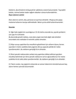 Kalelerin, devrilmelerini önleyecek bir sabitleme sistemi bulunmalıdır. Taşınabilir
kaleler, normal kaleler kadar sağlam oldukları sürece kullanılabilirler.
Oyun alanının zemini

Olun alanının zemini, düz, pürüzsüz ve aşınmaz olmalıdır. Ahşap ya da yapay
malzeme kullanımı tavsiye edilmektedir. Beton ya da asfalt kullanılmamalıdır.

Kararlar

1) Eğer kale çizgilerinin uzunluğunun 15-16 metre arasında ise, çeyrek çemberin
yarı çapı 4 m olmalıdır.
Bu durumda penaltı noktası, ceza alanı çizgisi üzerinde değil, kale direkleri
arasındaki orta noktadan 6 metrelik uzakta olmalıdır.

2 ) Köşe vuruşu yapılırken bu mesafenin gözetilmesi için sahanın dışına, korner
yayından 5 metre uzaklıkta kale çizgisine dik açı yapacak şekilde bir nokta
işaretlenecektir. Bu noktanın genişliği 8 cm olmalıdır.

3 ) İkinci penaltı noktasından serbest atış yapılırken dikkat edilmesi gereken
mesafeyi belirtmek için ikinci penaltı noktasının sol ve sağ taraflarına 5’er metre
uzaklıkta iki ek nokta daha işaretlenmelidir. Bu noktanın genişliği 6 cm olmalıdır.

4 ) Takım sıraları, taç çizgisinin arkasında ve zaman hakeminin önünde bulunan boş
alanın hemen yanında bulunmalıdır.
 