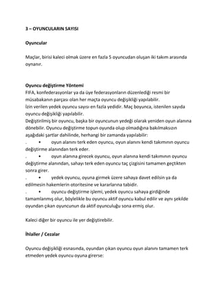3 – OYUNCULARIN SAYISI

Oyuncular

Maçlar, birisi kaleci olmak üzere en fazla 5 oyuncudan oluşan iki takım arasında
oynanır.



Oyuncu değiştirme Yöntemi
FIFA, konfederasyonlar ya da üye federasyonların düzenlediği resmi bir
müsabakanın parçası olan her maçta oyuncu değişikliği yapılabilir.
İzin verilen yedek oyuncu sayısı en fazla yedidir. Maç boyunca, istenilen sayıda
oyuncu değişikliği yapılabilir.
Değiştirilmiş bir oyuncu, başka bir oyuncunun yedeği olarak yeniden oyun alanına
dönebilir. Oyuncu değiştirme topun oyunda olup olmadığına bakılmaksızın
aşağıdaki şartlar dahilinde, herhangi bir zamanda yapılabilir:
.      •      oyun alanını terk eden oyuncu, oyun alanını kendi takımının oyuncu
değiştirme alanından terk eder.
.      •      oyun alanına girecek oyuncu, oyun alanına kendi takımının oyuncu
değiştirme alanından, sahayı terk eden oyuncu taç çizgisini tamamen geçtikten
sonra girer.
.      •      yedek oyuncu, oyuna girmek üzere sahaya davet edilsin ya da
edilmesin hakemlerin otoritesine ve kararlarına tabidir.
.      •      oyuncu değiştirme işlemi, yedek oyuncu sahaya girdiğinde
tamamlanmış olur, böylelikle bu oyuncu aktif oyuncu kabul edilir ve aynı şekilde
oyundan çıkan oyuncunun da aktif oyunculuğu sona ermiş olur.

Kaleci diğer bir oyuncu ile yer değiştirebilir.

İhlaller / Cezalar

Oyuncu değişikliği esnasında, oyundan çıkan oyuncu oyun alanını tamamen terk
etmeden yedek oyuncu oyuna girerse:
 
