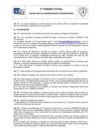 2º TORNEIO FUTSAL
                    SECRETARIA DA ADMINISTRAÇÃO PENITENCIÁRIA




Art. 12 - As regras aplicadas ao Torneio serão as de vigência oficial na respectiva modalidade
salvo as alterações constantes neste regulamento.

IV - DA INSCRIÇÃO

Art. 13 - Será permitida a inscrição de somente uma equipe por Órgão/Coordenadoria.
.
Art. 14 – As inscrições de equipes deverão ser feitas no período de 03/08 à 10/08/2011 pelo
Coordenador.
As inscrições deverão ser encaminhadas para o email torneiosap@sap.sp.gov.br, com no
mínimo 05 (cinco) e no máximo 15 (quinze) atletas por equipe sendo obrigatório a inscrição de no
mínimo 01 (um) e no máximo 2 (dois) dirigentes (técnico e auxiliar técnico) totalizando o máximo
de 17 (dezessete) integrantes.

Art. 15 – Depois de efetuada a inscrição da equipe a mesma estará sujeita as sanções e
penalidades previstas no presente regulamento inclusive com a pena de eliminação e suspensão
de 02 (dois) anos de qualquer competição promovida por esta comissão em caso de não
comparecimento na data e horários marcados para a realização das partidas.

Art. 16 – NÃO serão aceitas em hipótese alguma pedidos de licenciamento de equipes após
efetuada a inscrição independente de quaisquer que sejam as justificativas.
§ 1º - Não será aceita a inscrição de atletas, técnicos e/ou auxiliares na súmula no dia da
realização da partida.

Art. 17 - Cada entidade é responsável pela veracidade das inscrições de seus atletas e dirigentes.

Art. 18 - O atleta ou dirigente não poderá ser inscrito por mais de uma unidade.

Art. 19 - Cada equipe inscreverá no mínimo 01 (um) e no máximo 02 (dois) dirigentes (técnico e
auxiliar técnico), obrigatoriamente maiores de 18 anos, que se responsabilizarão pelos atos de sua
equipe, estando ou não presentes na quadra de jogo devendo ainda os mesmos em caso de
expulsão cumprir pena como qualquer atleta.
§ 1º - No caso de ausência do (s) dirigente (s) durante uma partida o responsável direto pela
equipe passa a ser o capitão da mesma.

Art. 20 - O Torneio será realizado no sistema de turno único onde as equipes serão divididas em
grupos através de sorteio (somente para a primeira fase). A partir da segunda fase as partidas
serão eliminatórias classificando-se para as fases seguintes somente as equipes vencedoras.

Art. 21 - Quanto à duração das partidas:
- Futsal Masculino: 30 (trinta) minutos divididos em dois tempos de 15 (quinze) minutos cada um
com 05 (cinco) minutos de intervalo.

Art. 22 - Haverá uma tolerância de 15 (quinze) minutos para o início da PRIMEIRA partida da
rodada em cada uma das modalidades contados a partir do horário marcado na tabela. Decorrido
esse prazo a equipe que não se apresentar em quadra será considerada perdedora por W.O.
(escore de 1 x 0 no futsal).
§ 1º A observância da tolerância será somente para a primeira partida, não havendo, portanto a
mesma para as demais partidas do Torneio, que deverão iniciar-se no horário pré-estabelecido em
tabela.
§ 2º A partida cujo resultado for definido por WO terá apenas efeito estatístico sendo que o
resultado não deverá em hipótese alguma ser computado para saldo de gols e nem considerado
como critério para desempate em nenhuma das fases da competição.
 