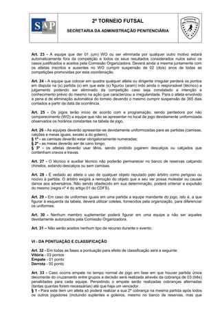2º TORNEIO FUTSAL
                    SECRETARIA DA ADMINISTRAÇÃO PENITENCIÁRIA




Art. 23 - A equipe que der 01 (um) WO ou ser eliminada por qualquer outro motivo estará
automaticamente fora da competição e todos os seus resultados considerados nulos salvo os
casos justificados e aceitos pela Comissão Organizadora. Deverá ainda a mesma juntamente com
os atletas inscritos e ausentes no WO cumprir suspensão de 02 (dois) anos de todas as
competições promovidas por esta coordenação.

Art. 24 - A equipe que colocar em quadra qualquer atleta ou dirigente irregular perderá os pontos
em disputa na (s) partida (s) em que este (s) figurou (aram) indo ainda o responsável (técnico) a
julgamento podendo ser eliminado da competição caso seja constatado a intenção e
conhecimento prévio do mesmo na ação que caracterizou a irregularidade. Para o atleta envolvido
a pena é de eliminação automática do torneio devendo o mesmo cumprir suspensão de 365 dias
contados a partir da data da ocorrência.

Art. 25 - Os jogos terão início de acordo com a programação, sendo perdedora por não
comparecimento (WO) a equipe que não se apresentar no local de jogo devidamente uniformizada
observados os horários constantes na tabela de jogo.

Art. 26 - As equipes deverão apresentar-se devidamente uniformizadas para as partidas (camisas,
calções e meias iguais, exceto a do goleiro),
§ 1º - as camisas deverão estar obrigatoriamente numeradas;
§ 2º - as meias deverão ser de cano longo;
§ 3º - os atletas deverão usar tênis, sendo proibido jogarem descalços ou calçados que
contenham cravos e travas.

Art. 27 - O técnico e auxiliar técnico não poderão permanecer no banco de reservas calçando
chinelos, estando descalços ou sem camisas.

Art. 28 - É vedado ao atleta o uso de qualquer objeto reputado pelo árbitro como perigoso ou
nocivo à partida. O árbitro exigirá a remoção do objeto que a seu ver possa molestar ou causar
danos aos adversários. Não sendo obedecido em sua determinação, poderá ordenar a expulsão
do mesmo (regra nº 4 do artigo 01 do CDFS).

Art. 29 - Em caso de uniformes iguais em uma partida a equipe mandante do jogo, isto é, a que
figurar à esquerda da tabela, deverá utilizar coletes, fornecidos pela organização, para diferenciar
os uniformes.

Art. 30 - Nenhum membro suplementar poderá figurar em uma equipe a não ser aqueles
devidamente autorizados pela Comissão Organizadora.

Art. 31 – Não serão aceitos nenhum tipo de recurso durante o evento.


VI - DA PONTUAÇÃO E CLASSIFICAÇÃO

Art. 32 - Em todas as fases a pontuação para efeito de classificação será a seguinte:
Vitória - 03 pontos
Empate - 01 ponto
Derrota - 00 ponto

Art. 33 - Caso ocorra empate no tempo normal de jogo em fase em que houver partida única
decorrente do cruzamento entre grupos a decisão será realizada através da cobrança de 03 (três)
penalidades para cada equipe. Persistindo o empate serão realizadas cobranças alternadas
(tantas quantas forem necessárias) até que haja um vencedor.
§ 1 - Para este item um atleta só poderá realizar a sua 2º cobrança na mesma partida após todos
os outros jogadores (incluindo suplentes e goleiros, mesmo no banco de reservas, mas que
 