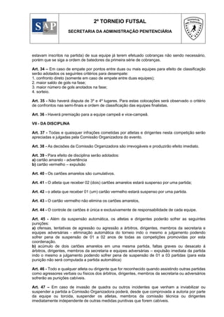 2º TORNEIO FUTSAL
                     SECRETARIA DA ADMINISTRAÇÃO PENITENCIÁRIA




estavam inscritos na partida) de sua equipe já terem efetuado cobranças não sendo necessário,
porém que se siga a ordem de batedores da primeira série de cobranças.

Art. 34 – Em caso de empate por pontos entre duas ou mais equipes para efeito de classificação
serão adotados os seguintes critérios para desempate:
1. confronto direto (somente em caso de empate entre duas equipes);
2. maior saldo de gols na fase;
3. maior número de gols anotados na fase;
4. sorteio.

Art. 35 - Não haverá disputa de 3º e 4º lugares. Para estas colocações será observado o critério
de confrontos nas semi-finais e ordem de classificação das equipes finalistas.

Art. 36 - Haverá premiação para a equipe campeã e vice-campeã.

VII - DA DISCIPLINA

Art. 37 - Todas e quaisquer infrações cometidas por atletas e dirigentes nesta competição serão
apreciadas e julgadas pela Comissão Organizadora do evento.

Art. 38 - As decisões da Comissão Organizadora são irrevogáveis e produzirão efeito imediato.

Art. 39 - Para efeito de disciplina serão adotados:
a) cartão amarelo - advertência
b) cartão vermelho – expulsão

Art. 40 - Os cartões amarelos são cumulativos.

Art. 41 - O atleta que receber 02 (dois) cartões amarelos estará suspenso por uma partida;

Art. 42 - o atleta que receber 01 (um) cartão vermelho estará suspenso por uma partida.

Art. 43 - O cartão vermelho não elimina os cartões amarelos,

Art. 44 - O controle de cartões é única e exclusivamente de responsabilidade de cada equipe.

Art. 45 - Além da suspensão automática, os atletas e dirigentes poderão sofrer as seguintes
punições:
a) ofensas, tentativas de agressão ou agressão a árbitros, dirigentes, membros da secretaria e
equipes adversárias - eliminação automática do torneio indo o mesmo a julgamento podendo
sofrer pena de suspensão de 01 a 02 anos de todas as competições promovidas por esta
coordenação.
b) acúmulo de dois cartões amarelos em uma mesma partida, faltas graves ou desacato á
árbitros, dirigentes, membros da secretaria e equipes adversárias – expulsão imediata da partida
indo o mesmo a julgamento podendo sofrer pena de suspensão de 01 a 03 partidas (para esta
punição não será computada a partida automática)

Art. 46 - Todo e qualquer atleta ou dirigente que for reconhecido quando assistindo outras partidas
como agressores verbais ou físicos dos árbitros, dirigentes, membros da secretaria ou adversários
sofrerão as punições cabíveis.

Art. 47 – Em caso de invasão de quadra ou outros incidentes que venham a inviabilizar ou
suspender a partida a Comissão Organizadora poderá, desde que comprovada a autoria por parte
da equipe ou torcida, suspender os atletas, membros da comissão técnica ou dirigentes
imediatamente independente de outras medidas punitivas que forem cabíveis.
 