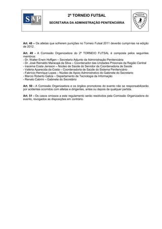 2º TORNEIO FUTSAL
                   SECRETARIA DA ADMINISTRAÇÃO PENITENCIÁRIA




Art. 48 – Os atletas que sofrerem punições no Torneio Futsal 2011 deverão cumpri-las na edição
de 2012.

Art. 49 - A Comissão Organizadora do 2º TORNEIO FUTSAL é composta pelos seguintes
membros:
- Dr. Walter Erwin Hoffgen – Secretario Adjunto da Administração Penitenciária
- Dr. José Reinaldo Maracajá da Silva – Coordenador das Unidades Prisionais da Região Central
- Iracema Costa Jansson – Núcleo de Saúde do Servidor da Coordenadoria de Saúde
- Valéria Aparecida da Costa – Coordenadoria de Saúde do Sistema Penitenciário
- Fabrício Henrique Lopes – Núcleo de Apoio Administrativo do Gabinete do Secretario
- Marcio Roberto Galiza – Departamento de Tecnologia da Informação
- Renato Cabrini – Gabinete do Secretário

Art. 50 - A Comissão Organizadora e os órgãos promotores do evento não se responsabilizarão
por acidentes ocorridos com atletas e dirigentes, antes ou depois de qualquer partida.

Art. 51 - Os casos omissos a este regulamento serão resolvidos pela Comissão Organizadora do
evento, revogados as disposições em contrário.
 