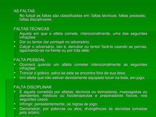 AS FALTAS No futsal as faltas são classificadas em: faltas técnicas; faltas pessoais;  faltas disciplinares. FALTAS TÉCNICAS Aquela em que o atleta comete, intencionalmente, uma das seguintes infrações: Dar ou tentar dar pontapé no adversário; Calçar o adversário, isto é, derrubar ou tentar fazê-lo usando as pernas, agachando-se na frente ou por trás dele; FALTA PESSOAL Ocorrerá quando um atleta cometer intencionalmente as seguintes infrações: Trancar o goleiro, salvo se este se encontra fora de sua área; Um atleta que não estiver devidamente equipado tocar na bola, em jogo; FALTA DISCIPLINAR É aquela cometida por atletas, técnicos ou treinadores, massagistas ou atendentes, médicos ou fisioterapeutas e preparadores físicos, nos seguintes casos: Infringir, persistentemente, as regras de jogo; Demonstrar, por palavras ou atos, divergências às decisões tomadas pelo árbitro; 