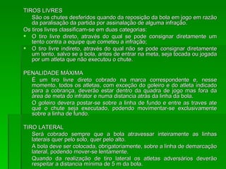 TIROS LIVRES São os chutes desferidos quando da reposição da bola em jogo em razão da paralisação da partida por assinalação de alguma infração. Os tiros livres classificam-se em duas categorias: O tiro livre direto, através do qual se pode consignar diretamente um tento contra a equipe que cometeu a infração; O tiro livre indireto, através do qual não se pode consignar diretamente um tento, salvo se a bola, antes de entrar na meta, seja tocada ou jogada por um atleta que não executou o chute. PENALIDADE MÁXIMA É um tiro livre direto cobrado na marca correspondente e, nesse momento, todos os atletas, com exceção do goleiro e do atleta indicado para a cobrança, deverão estar dentro da quadra de jogo mas fora da área de meta do infrator e numa distancia atrás da linha da bola. O goleiro devera postar-se sobre a linha de fundo e entre as traves ate que o chute seja executado, podendo movimentar-se exclusivamente sobre a linha de fundo. TIRO LATERAL Será cobrado sempre que a bola atravessar inteiramente as linhas laterais quer pelo solo, quer pelo alto. A bola deve ser colocada, obrigatoriamente, sobre a linha de demarcação lateral, podendo mover-se lentamente.  Quando da realização de tiro lateral os atletas adversários deverão respeitar a distancia mínima de 5 m da bola. 