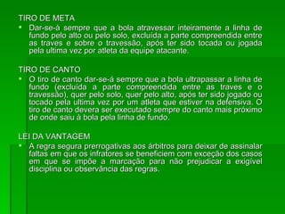 TIRO DE META Dar-se-à sempre que a bola atravessar inteiramente a linha de fundo pelo alto ou pelo solo, excluída a parte compreendida entre as traves e sobre o travessão, após ter sido tocada ou jogada pela ultima vez por atleta da equipe atacante. TIRO DE CANTO O tiro de canto dar-se-á sempre que a bola ultrapassar a linha de fundo (excluída a parte compreendida entre as traves e o travessão), quer pelo solo, quer pelo alto, após ter sido jogado ou tocado pela ultima vez por um atleta que estiver na defensiva. O tiro de canto devera ser executado sempre do canto mais próximo de onde saiu à bola pela linha de fundo. LEI DA VANTAGEM A regra segura prerrogativas aos árbitros para deixar de assinalar faltas em que os infratores se beneficiem com exceção dos casos em que se impõe a marcação para não prejudicar a exigível disciplina ou observância das regras. 