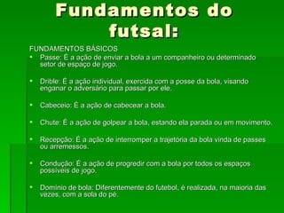 Fundamentos do futsal: FUNDAMENTOS BÁSICOS Passe: É a ação de enviar a bola a um companheiro ou determinado setor de espaço de jogo. Drible: É a ação individual, exercida com a posse da bola, visando enganar o adversário para passar por ele. Cabeceio: É a ação de cabecear a bola. Chute: É a ação de golpear a bola, estando ela parada ou em movimento. Recepção: É a ação de interromper a trajetória da bola vinda de passes ou arremessos. Condução: É a ação de progredir com a bola por todos os espaços possíveis de jogo. Domínio de bola: Diferentemente do futebol, é realizada, na maioria das vezes, com a sola do pé. 