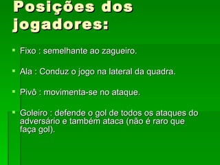 Posições dos jogadores: Fixo : semelhante ao zagueiro. Ala : Conduz o jogo na lateral da quadra. Pivô : movimenta-se no ataque. Goleiro : defende o gol de todos os ataques do adversário e também ataca (não é raro que faça gol). 