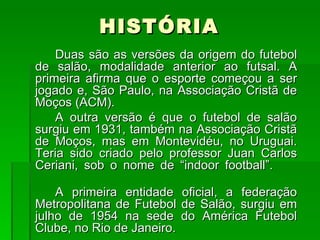 HISTÓRIA Duas são as versões da origem do futebol de salão, modalidade anterior ao futsal. A primeira afirma que o esporte começou a ser jogado e, São Paulo, na Associação Cristã de Moços (ACM). A outra versão é que o futebol de salão surgiu em 1931, também na Associação Cristã de Moços, mas em Montevidéu, no Uruguai. Teria sido criado pelo professor Juan Carlos Ceriani, sob o nome de “indoor football”.  A primeira entidade oficial, a federação Metropolitana de Futebol de Salão, surgiu em julho de 1954 na sede do América Futebol Clube, no Rio de Janeiro.  