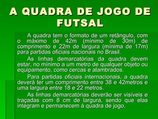 A QUADRA DE JOGO DE FUTSAL A quadra tem o formato de um retângulo, com o máximo de 42m (mínimo de 30m) de comprimento e 22m de largura (mínima de 17m) para partidas oficiais nacionais no Brasil. As linhas demarcatórias da quadra devem estar, no mínimo a um metro de qualquer objeto ou equipamento, como cercas e alambrados. Para partidas oficiais internacionais, a quadra deverá ter um comprimento entre 38 e 42metros e uma largura entre 18 e 22 metros. As linhas demarcatórias deverão ser visíveis e traçadas com 8 cm de largura, sendo que elas integram e permanecem á quadra de jogo. 