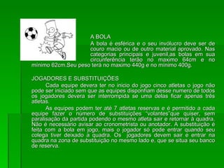 A BOLA A bola é esférica e o seu invólucro deve ser de  couro macio ou de outro material aprovado. Nas  categorias principais e juvenil,as bolas em sua  circunferência terão no maximo 64cm e no mínimo 62cm.Seu peso terá no maximo 440g e no mínimo 400g. JOGADORES E SUBSTITUIÇÕES Cada equipe devera ter no inicio do jogo cinco atletas o jogo não pode ser iniciado sem que as equipes disponham desse numero de todos os jogadores devera ser interrompida se uma delas ficar apenas três atletas. As equipes podem ter até 7 atletas reservas e é permitido a cada equipe fazer o número de substituições “volantes”que quiser, sem paralisação da partida podendo o mesmo atleta sair e retornar à quadra. Não é necessário avisar ao cronometrista ou anotador. A substituição é feita com a bola em jogo, mais o jogador só pode entrar quando seu colega tiver deixado a quadra. Os  jogadores devem sair e entrar na quadra na zona de substituição no mesmo lado e, que se situa seu banco de reserva. 