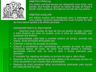 ÁRBITRO PRINCIAL Um árbitro principal deverá ser designado para dirigir uma  partida. Sua função é aplicar as regras de jogo do futsal e  decidir sobre qualquer divergência oriunda de sua prática. ÁRBITRO AUXILIAR Um árbitro auxiliar será designado para a arbitragem de  uma partida, devendo desempenhar suas funções do lado da linha lateral oposta à do árbitro principal. CRONOMETRISTA E ANOTADOR Exercem suas funções do lado de fora da quadra de jogo, próximo à linha divisória do meio da quadra, junto à zona de substituição, são auxiliares dos árbitros. Ao cronometrista cabe todo o controle relativo ao tempo, previsto nas regras. Suas principais atribuições são: Controlar o tempo de duração da partida; Colocar o cronômetro em movimento por ocasião da bola de saída, arremesso lateral, de canto, de meta, tiros livres diretos e indiretos, penalidade máxima, bola ao chão e após o tempo solicitado pelo treinador; O anotador faz registros de dados na súmula do jogo e, além disso: Examina as fichas de identificação dos atletas e da comissão técnica no início da partida e por ocasião das substituições; Registra as cinco primeiras faltas acumulativas praticadas pela equipe em cada período de jogo; 