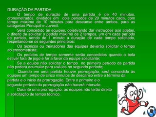 DURAÇÃO DA PARTIDA O tempo de duração de uma partida é de 40 minutos, cronometrados, divididos em  dois períodos de 20 minutos cada, com tempo máximo de 10 minutos para descanso entre ambos, para as categorias Principal e Juvenil. Será concedido às equipes, objetivando dar instruções aos atletas, o direito de solicitar o pedido máximo de 2 tempos, um em cada período da partida, sendo de 1 minuto a duração de cada tempo solicitado, respeitando-se os seguintes princípios: Os técnicos ou treinadores das equipes deverão solicitar o tempo ao cronometrista; Os pedidos de tempo somente serão concedidos quando a bola estiver fora de jogo e for a favor da equipe solicitante; Se a equipe não solicitar o tempo  no primeiro período da partida não poderá acumular para usá-los no segundo período;   Quando em uma partida houver prorrogação, será concedido às equipes um tempo de cinco minutos de descanso entre o término da  partida e o início da prorrogação. Entre o primeiro e o  segundo período da prorrogação não haverá intervalo. Durante uma prorrogação, as equipes não terão direito  a solicitação de tempo técnico. 