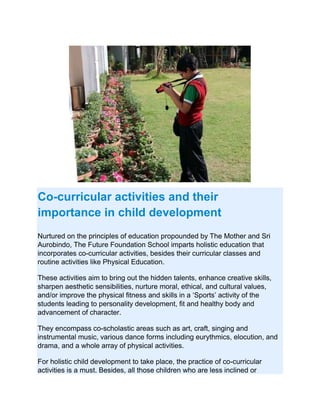 Co-curricular activities and their
importance in child development
Nurtured on the principles of education propounded by The Mother and Sri
Aurobindo, The Future Foundation School imparts holistic education that
incorporates co-curricular activities, besides their curricular classes and
routine activities like Physical Education.
These activities aim to bring out the hidden talents, enhance creative skills,
sharpen aesthetic sensibilities, nurture moral, ethical, and cultural values,
and/or improve the physical fitness and skills in a ‘Sports’ activity of the
students leading to personality development, fit and healthy body and
advancement of character.
They encompass co-scholastic areas such as art, craft, singing and
instrumental music, various dance forms including eurythmics, elocution, and
drama, and a whole array of physical activities.
For holistic child development to take place, the practice of co-curricular
activities is a must. Besides, all those children who are less inclined or
 