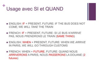 +

Usage avec SI et QUAND


ENGLISH: IF + PRESENT, FUTURE: IF THE BUS DOES NOT
COME, WE WILL TAKE THE TRAIN



FRENCH: I...
