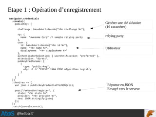 @hellosct1
Etape 1 : Opération d’enregistrement
navigator.credentials
.create({
publicKey: {
challenge: base64url.decode("<%= challenge %>"),
rp: {
name: "Awesome Corp" // sample relying party
},
user: {
id: base64url.decode("<%= id %>"),
name: "<%= name %>",
displayName: "<%= displayName %>"
},
authenticatorSelection: { userVerification: "preferred" },
attestation: "direct",
pubKeyCredParams: [
{
type: "public-key",
alg: -7 // "ES256" IANA COSE Algorithms registry
}
]
}
})
.then(res => {
var json = publicKeyCredentialToJSON(res);
post("/webauthn/register", {
state: "<%= state %>",
provider: "<%= provider %>",
res: JSON.stringify(json)
});
})
.catch(console.error);
Générer une clé aléatoire
(16 caractères)
relying party
Utilisateur
Réponse en JSON
Envoyé vers le serveur
 